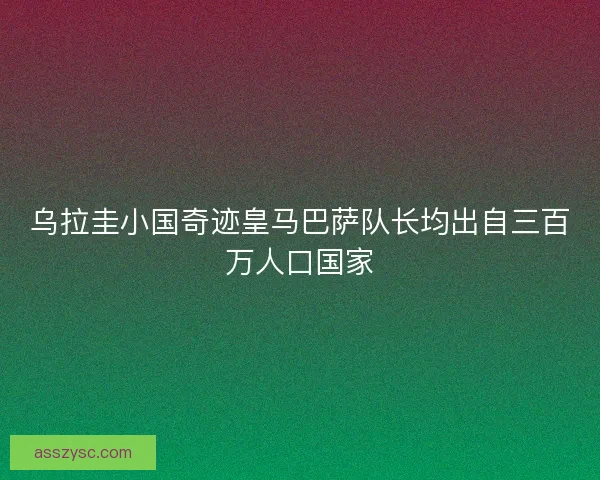 乌拉圭小国奇迹皇马巴萨队长均出自三百万人口国家
