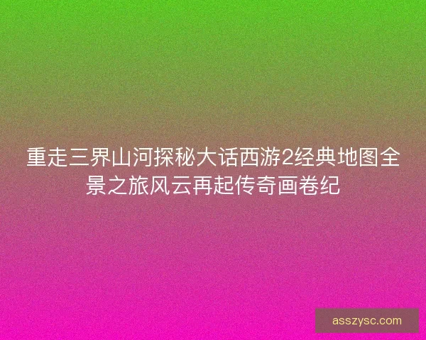 重走三界山河探秘大话西游2经典地图全景之旅风云再起传奇画卷纪