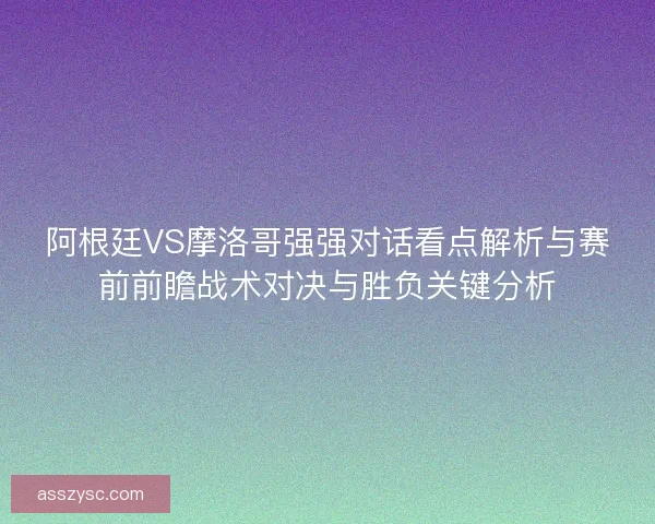 阿根廷VS摩洛哥强强对话看点解析与赛前前瞻战术对决与胜负关键分析