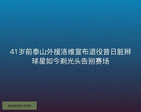 41岁前泰山外援洛维宣布退役昔日脏辫球星如今剃光头告别赛场