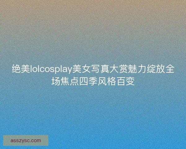 绝美lolcosplay美女写真大赏魅力绽放全场焦点四季风格百变