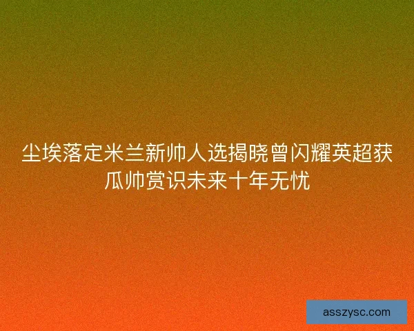 尘埃落定米兰新帅人选揭晓曾闪耀英超获瓜帅赏识未来十年无忧
