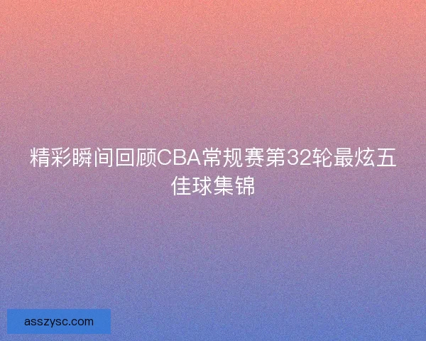 精彩瞬间回顾CBA常规赛第32轮最炫五佳球集锦