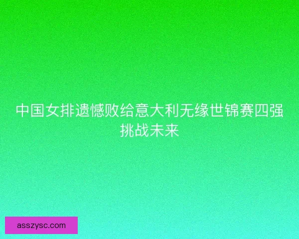 中国女排遗憾败给意大利无缘世锦赛四强挑战未来