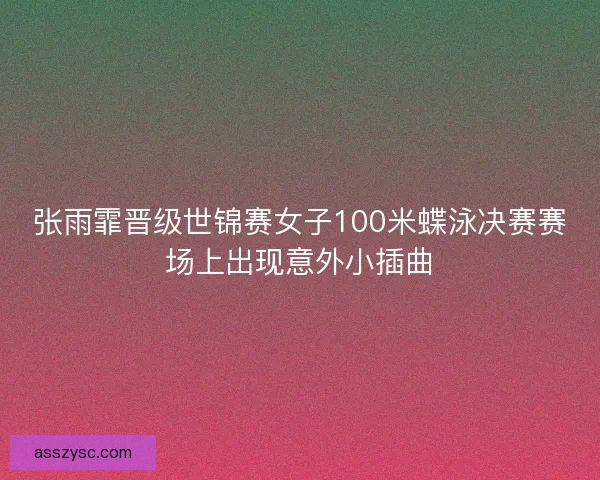 张雨霏晋级世锦赛女子100米蝶泳决赛赛场上出现意外小插曲
